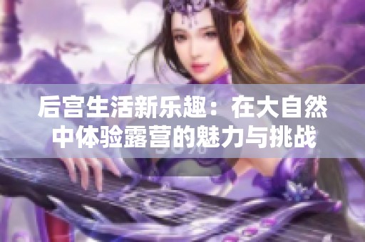 后宫生活新乐趣：在大自然中体验露营的魅力与挑战