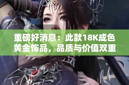 重磅好消息：此款18K成色黄金饰品，品质与价值双重保障