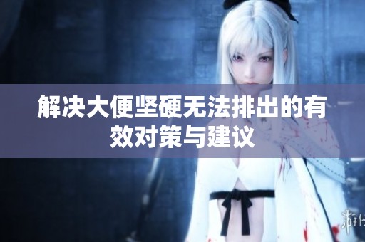 解决大便坚硬无法排出的有效对策与建议