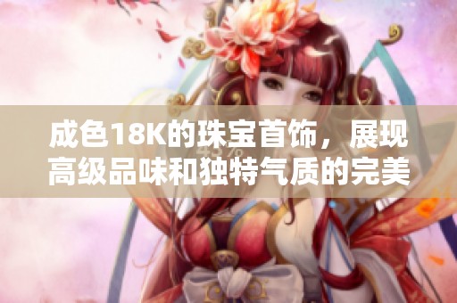 成色18K的珠宝首饰，展现高级品味和独特气质的完美选择
