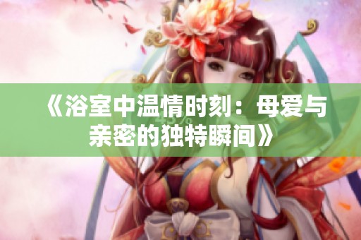 《浴室中温情时刻：母爱与亲密的独特瞬间》