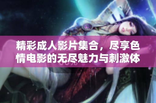 精彩成人影片集合，尽享色情电影的无尽魅力与刺激体验