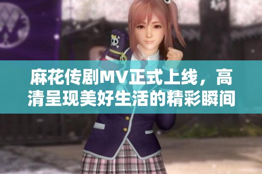 麻花传剧MV正式上线，高清呈现美好生活的精彩瞬间与动人情感