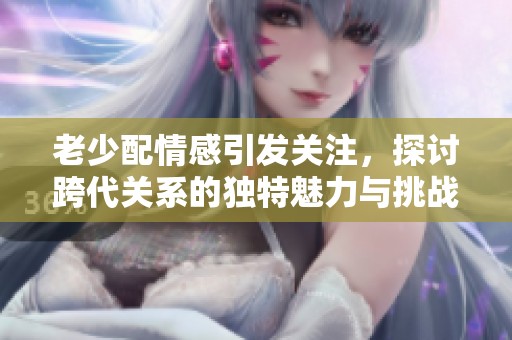 老少配情感引发关注，探讨跨代关系的独特魅力与挑战