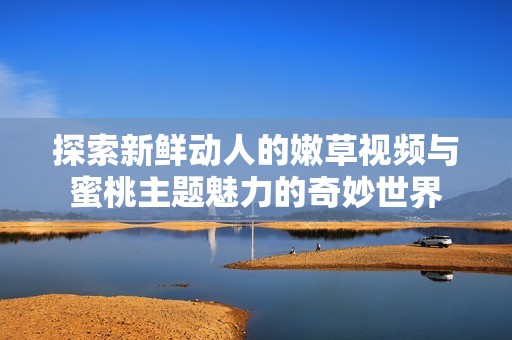 探索新鲜动人的嫩草视频与蜜桃主题魅力的奇妙世界
