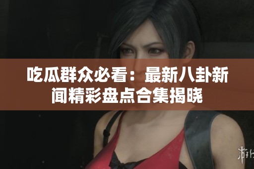 吃瓜群众必看：最新八卦新闻精彩盘点合集揭晓