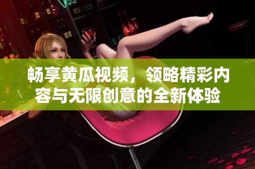 畅享黄瓜视频，领略精彩内容与无限创意的全新体验