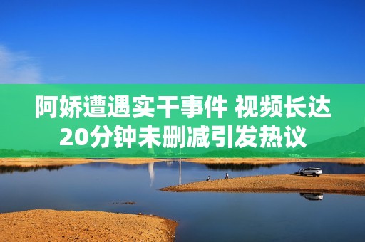 阿娇遭遇实干事件 视频长达20分钟未删减引发热议