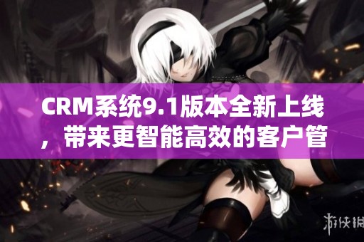 CRM系统9.1版本全新上线，带来更智能高效的客户管理体验