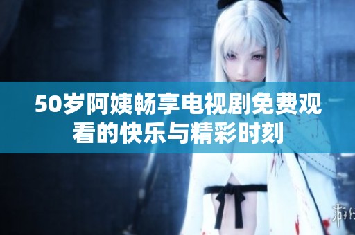 50岁阿姨畅享电视剧免费观看的快乐与精彩时刻