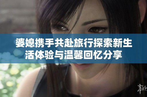 婆媳携手共赴旅行探索新生活体验与温馨回忆分享