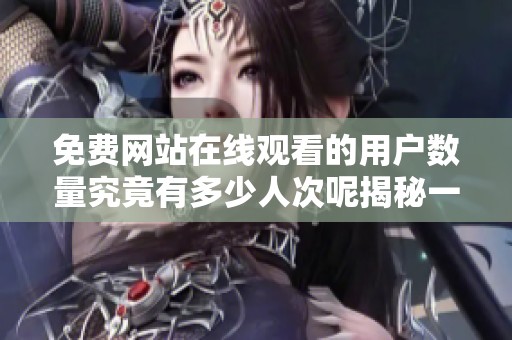 免费网站在线观看的用户数量究竟有多少人次呢揭秘一下吧