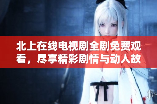 北上在线电视剧全剧免费观看，尽享精彩剧情与动人故事