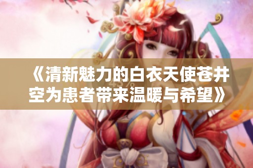 《清新魅力的白衣天使苍井空为患者带来温暖与希望》