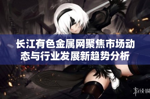 长江有色金属网聚焦市场动态与行业发展新趋势分析