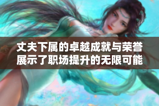 丈夫下属的卓越成就与荣誉展示了职场提升的无限可能性