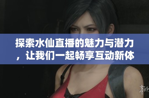 探索水仙直播的魅力与潜力，让我们一起畅享互动新体验