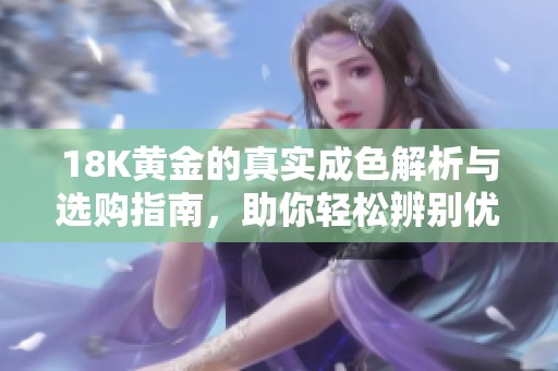 18K黄金的真实成色解析与选购指南，助你轻松辨别优质首饰