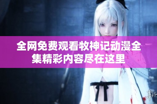 全网免费观看牧神记动漫全集精彩内容尽在这里