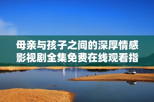 母亲与孩子之间的深厚情感影视剧全集免费在线观看指南