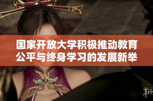 国家开放大学积极推动教育公平与终身学习的发展新举措