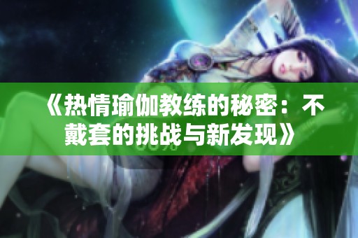 《热情瑜伽教练的秘密：不戴套的挑战与新发现》