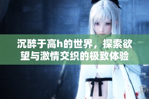 沉醉于高h的世界，探索欲望与激情交织的极致体验