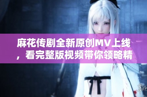 麻花传剧全新原创MV上线，看完整版视频带你领略精彩瞬间