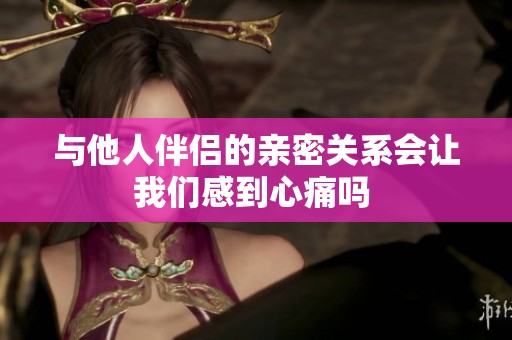 与他人伴侣的亲密关系会让我们感到心痛吗 