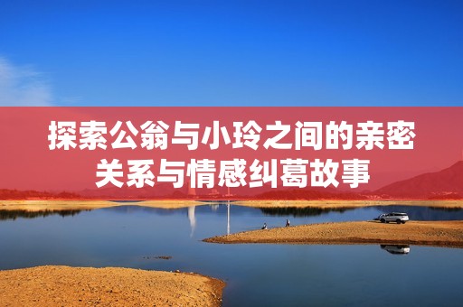 探索公翁与小玲之间的亲密关系与情感纠葛故事