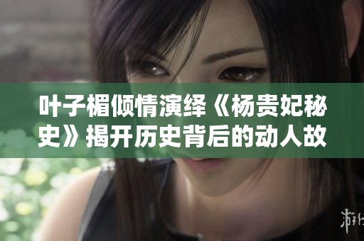 叶子楣倾情演绎《杨贵妃秘史》揭开历史背后的动人故事与情感