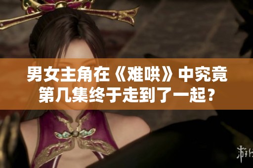 男女主角在《难哄》中究竟第几集终于走到了一起？