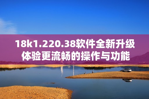 18k1.220.38软件全新升级 体验更流畅的操作与功能