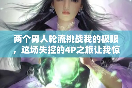 两个男人轮流挑战我的极限，这场失控的4P之旅让我惊心动魄