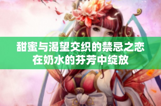 甜蜜与渴望交织的禁忌之恋在奶水的芬芳中绽放