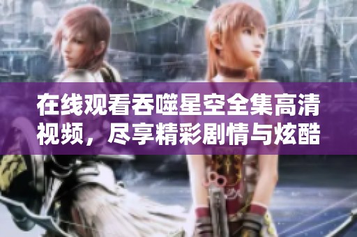 在线观看吞噬星空全集高清视频，尽享精彩剧情与炫酷特效
