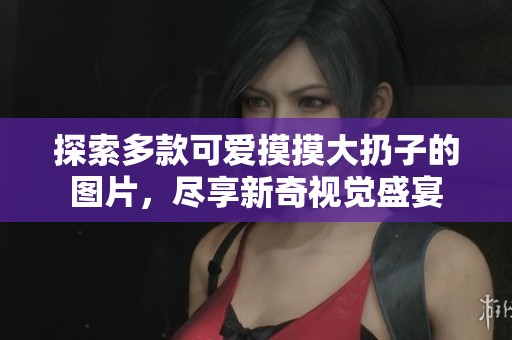 探索多款可爱摸摸大扔子的图片，尽享新奇视觉盛宴