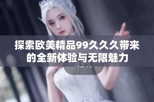 探索欧美精品99久久久带来的全新体验与无限魅力