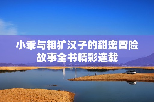 小乖与粗犷汉子的甜蜜冒险故事全书精彩连载