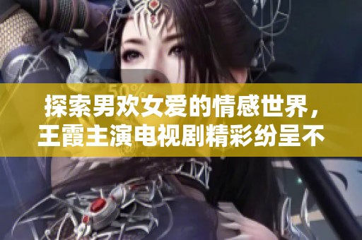 探索男欢女爱的情感世界，王霞主演电视剧精彩纷呈不容错过