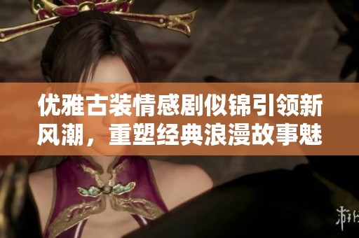 优雅古装情感剧似锦引领新风潮，重塑经典浪漫故事魅力