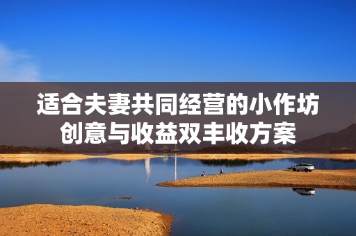 适合夫妻共同经营的小作坊创意与收益双丰收方案