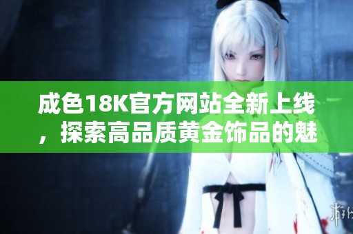 成色18K官方网站全新上线，探索高品质黄金饰品的魅力与价值
