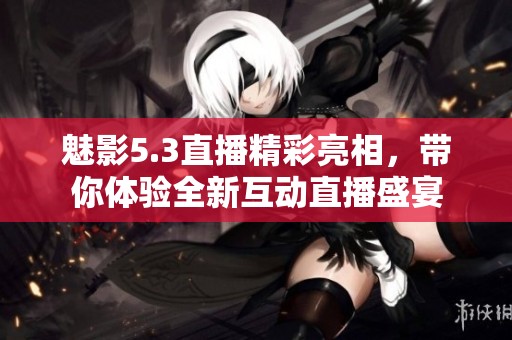 魅影5.3直播精彩亮相，带你体验全新互动直播盛宴