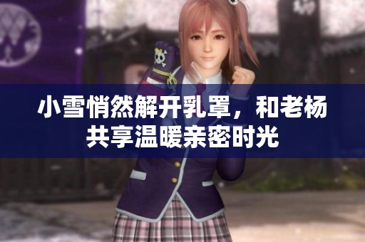 小雪悄然解开乳罩，和老杨共享温暖亲密时光