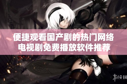 便捷观看国产剧的热门网络电视剧免费播放软件推荐