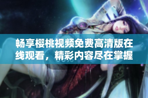 畅享樱桃视频免费高清版在线观看，精彩内容尽在掌握中