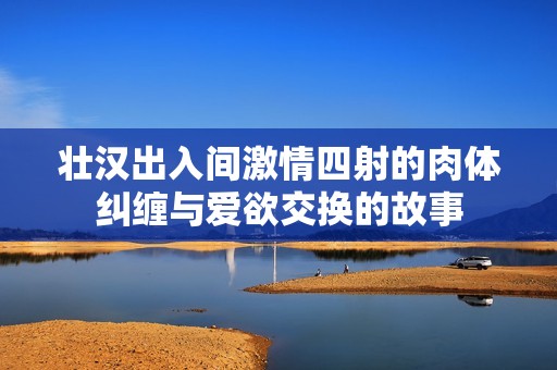壮汉出入间激情四射的肉体纠缠与爱欲交换的故事