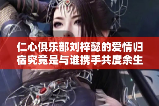 仁心俱乐部刘梓懿的爱情归宿究竟是与谁携手共度余生的呢