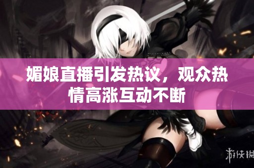 媚娘直播引发热议，观众热情高涨互动不断